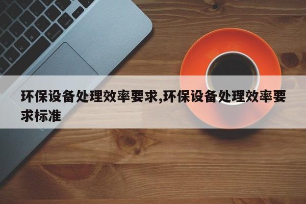 环保设备处理效率要求,环保设备处理效率要求标准